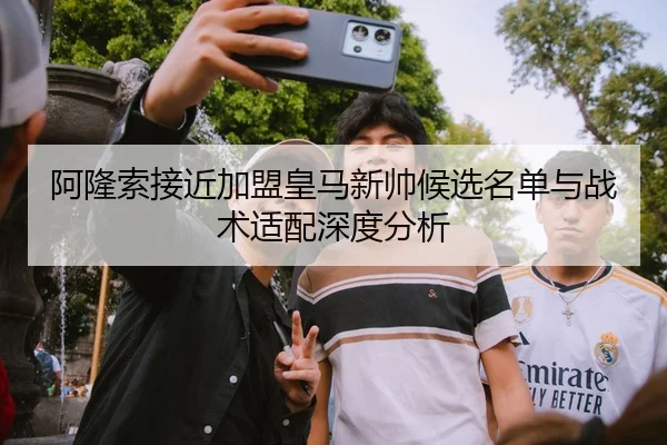 阿隆索接近加盟皇马新帅候选名单与战术适配深度分析